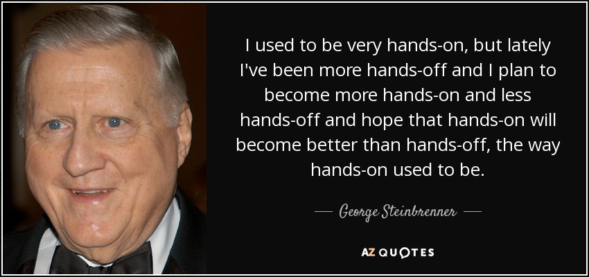 I used to be very hands-on, but lately I've been more hands-off and I plan to become more hands-on and less hands-off and hope that hands-on will become better than hands-off, the way hands-on used to be. - George Steinbrenner