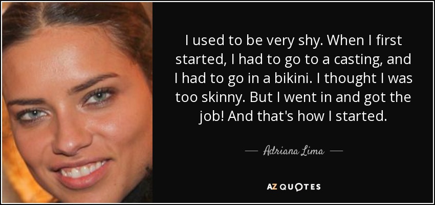 I used to be very shy. When I first started, I had to go to a casting, and I had to go in a bikini. I thought I was too skinny. But I went in and got the job! And that's how I started. - Adriana Lima