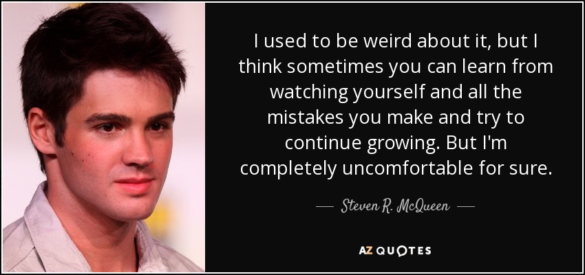 I used to be weird about it, but I think sometimes you can learn from watching yourself and all the mistakes you make and try to continue growing. But I'm completely uncomfortable for sure. - Steven R. McQueen