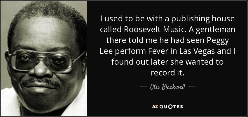 I used to be with a publishing house called Roosevelt Music. A gentleman there told me he had seen Peggy Lee perform Fever in Las Vegas and I found out later she wanted to record it. - Otis Blackwell