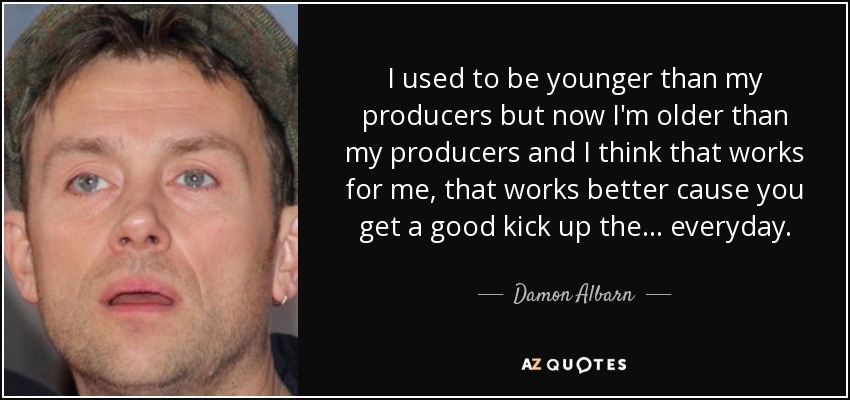 I used to be younger than my producers but now I'm older than my producers and I think that works for me, that works better cause you get a good kick up the ... everyday. - Damon Albarn
