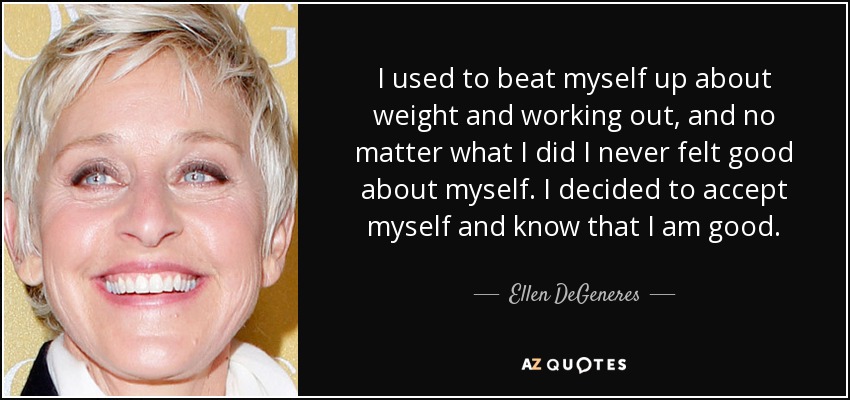 I used to beat myself up about weight and working out, and no matter what I did I never felt good about myself. I decided to accept myself and know that I am good. - Ellen DeGeneres