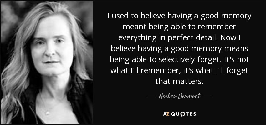 I used to believe having a good memory meant being able to remember everything in perfect detail. Now I believe having a good memory means being able to selectively forget. It's not what I'll remember, it's what I'll forget that matters. - Amber Dermont