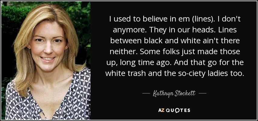 I used to believe in em (lines). I don't anymore. They in our heads. Lines between black and white ain't there neither. Some folks just made those up, long time ago. And that go for the white trash and the so-ciety ladies too. - Kathryn Stockett