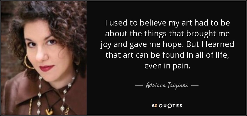 I used to believe my art had to be about the things that brought me joy and gave me hope. But I learned that art can be found in all of life, even in pain. - Adriana Trigiani