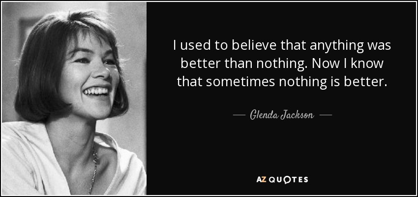 I used to believe that anything was better than nothing. Now I know that sometimes nothing is better. - Glenda Jackson