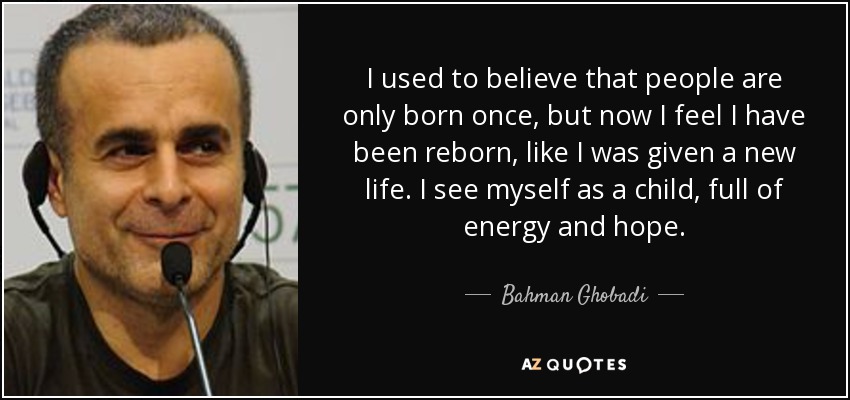 I used to believe that people are only born once, but now I feel I have been reborn, like I was given a new life. I see myself as a child, full of energy and hope. - Bahman Ghobadi