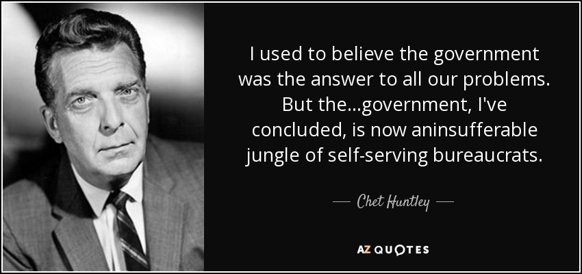 I used to believe the government was the answer to all our problems. But the . . .government, I've concluded, is now aninsufferable jungle of self-serving bureaucrats. - Chet Huntley