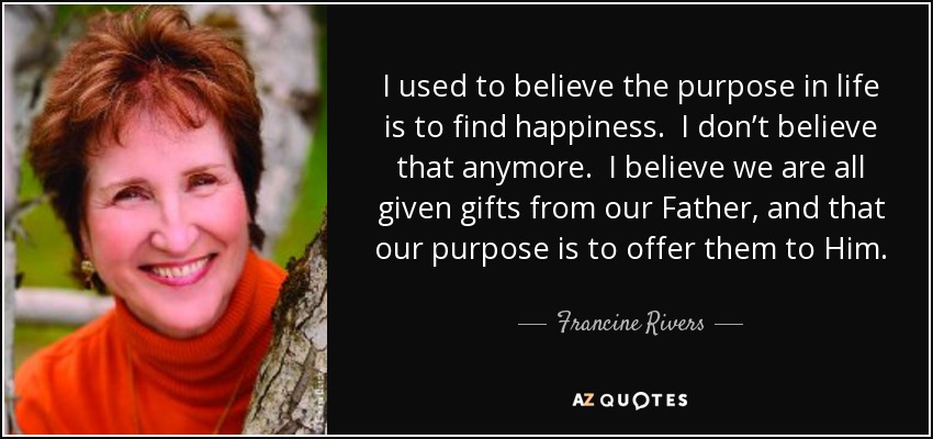I used to believe the purpose in life is to find happiness. I don’t believe that anymore. I believe we are all given gifts from our Father, and that our purpose is to offer them to Him. He knows how He wants us to use them. - Francine Rivers