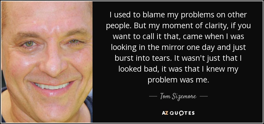 I used to blame my problems on other people. But my moment of clarity, if you want to call it that, came when I was looking in the mirror one day and just burst into tears. It wasn't just that I looked bad, it was that I knew my problem was me. - Tom Sizemore