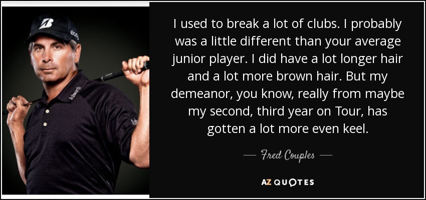 I used to break a lot of clubs. I probably was a little different than your average junior player. I did have a lot longer hair and a lot more brown hair. But my demeanor, you know, really from maybe my second, third year on Tour, has gotten a lot more even keel. - Fred Couples