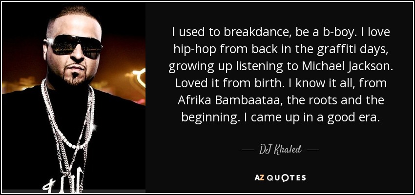 I used to breakdance, be a b-boy. I love hip-hop from back in the graffiti days, growing up listening to Michael Jackson. Loved it from birth. I know it all, from Afrika Bambaataa, the roots and the beginning. I came up in a good era. - DJ Khaled
