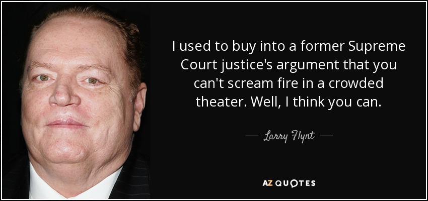 I used to buy into a former Supreme Court justice's argument that you can't scream fire in a crowded theater. Well, I think you can. - Larry Flynt