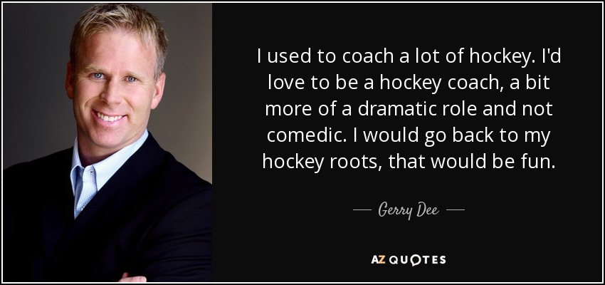 I used to coach a lot of hockey. I'd love to be a hockey coach, a bit more of a dramatic role and not comedic. I would go back to my hockey roots, that would be fun. - Gerry Dee