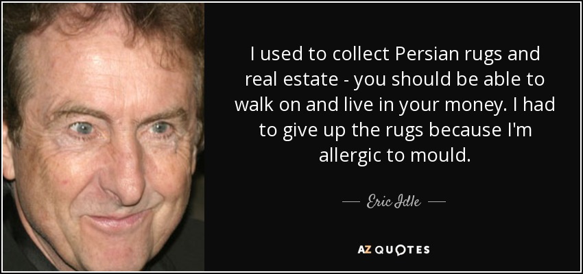 I used to collect Persian rugs and real estate - you should be able to walk on and live in your money. I had to give up the rugs because I'm allergic to mould. - Eric Idle