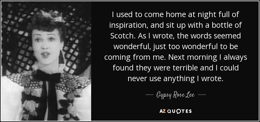 I used to come home at night full of inspiration, and sit up with a bottle of Scotch. As I wrote, the words seemed wonderful, just too wonderful to be coming from me. Next morning I always found they were terrible and I could never use anything I wrote. - Gypsy Rose Lee
