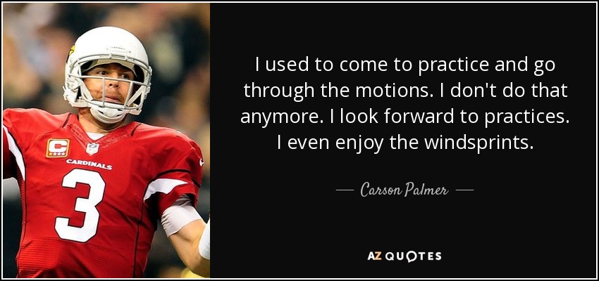 I used to come to practice and go through the motions. I don't do that anymore. I look forward to practices. I even enjoy the windsprints. - Carson Palmer