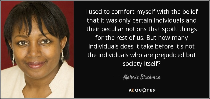 I used to comfort myself with the belief that it was only certain individuals and their peculiar notions that spoilt things for the rest of us. But how many individuals does it take before it's not the individuals who are prejudiced but society itself? - Malorie Blackman