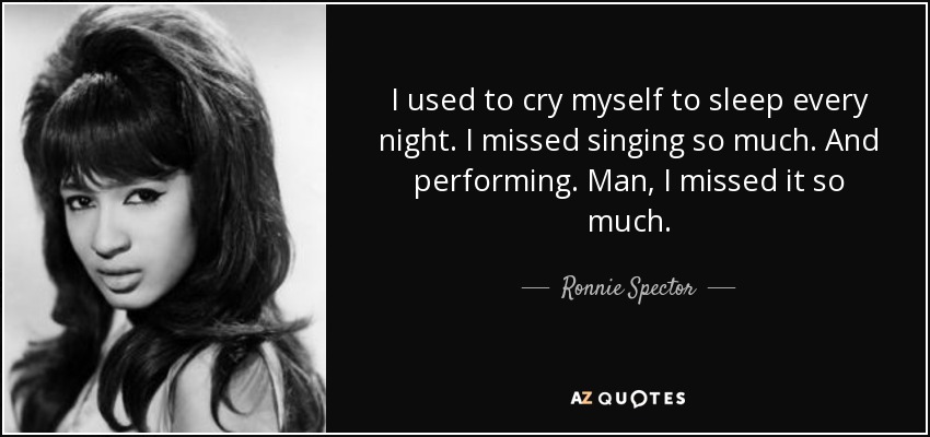 I used to cry myself to sleep every night. I missed singing so much. And performing. Man, I missed it so much. - Ronnie Spector