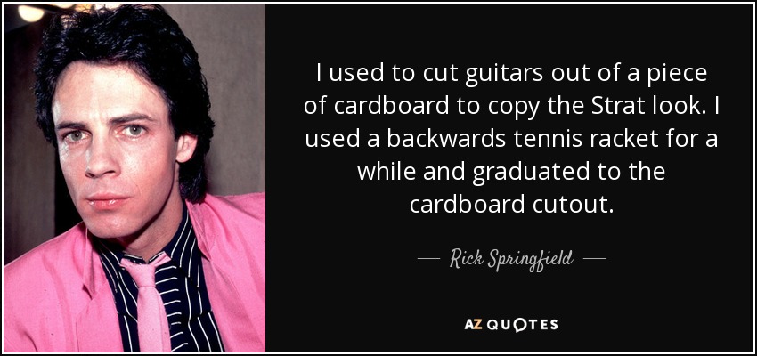 I used to cut guitars out of a piece of cardboard to copy the Strat look. I used a backwards tennis racket for a while and graduated to the cardboard cutout. - Rick Springfield