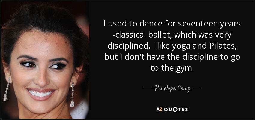 I used to dance for seventeen years -classical ballet, which was very disciplined. I like yoga and Pilates, but I don't have the discipline to go to the gym. - Penelope Cruz