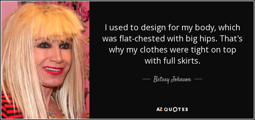 I used to design for my body, which was flat-chested with big hips. That's why my clothes were tight on top with full skirts. - Betsey Johnson