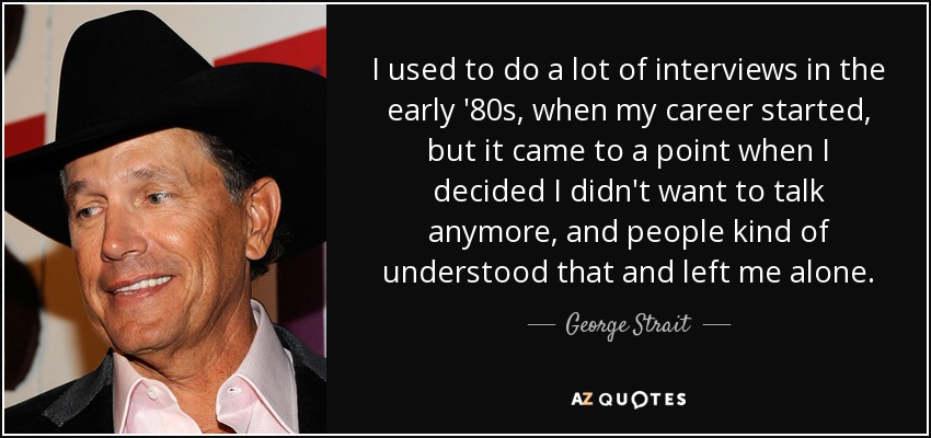 I used to do a lot of interviews in the early '80s, when my career started, but it came to a point when I decided I didn't want to talk anymore, and people kind of understood that and left me alone. - George Strait