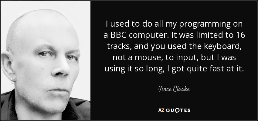I used to do all my programming on a BBC computer. It was limited to 16 tracks, and you used the keyboard, not a mouse, to input, but I was using it so long, I got quite fast at it. - Vince Clarke