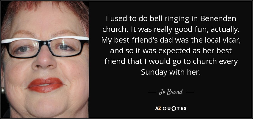 I used to do bell ringing in Benenden church. It was really good fun, actually. My best friend's dad was the local vicar, and so it was expected as her best friend that I would go to church every Sunday with her. - Jo Brand