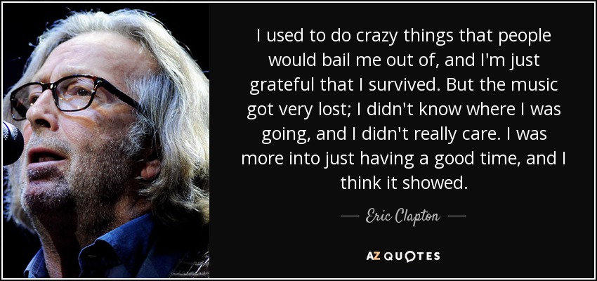 I used to do crazy things that people would bail me out of, and I'm just grateful that I survived. But the music got very lost; I didn't know where I was going, and I didn't really care. I was more into just having a good time, and I think it showed. - Eric Clapton