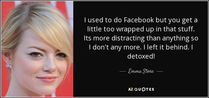 I used to do Facebook but you get a little too wrapped up in that stuff. Its more distracting than anything so I don't any more. I left it behind. I detoxed! - Emma Stone