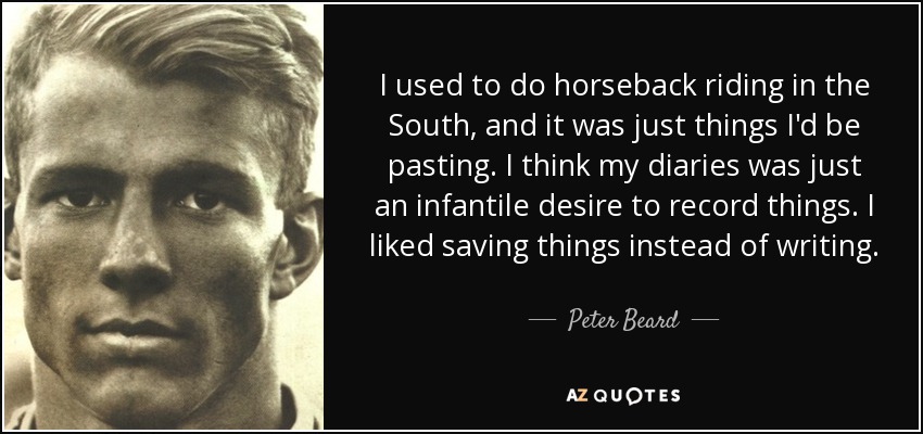 I used to do horseback riding in the South, and it was just things I'd be pasting. I think my diaries was just an infantile desire to record things. I liked saving things instead of writing. - Peter Beard
