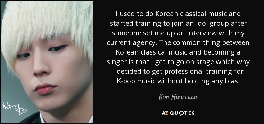 I used to do Korean classical music and started training to join an idol group after someone set me up an interview with my current agency. The common thing between Korean classical music and becoming a singer is that I get to go on stage which why I decided to get professional training for K-pop music without holding any bias. - Kim Him-chan