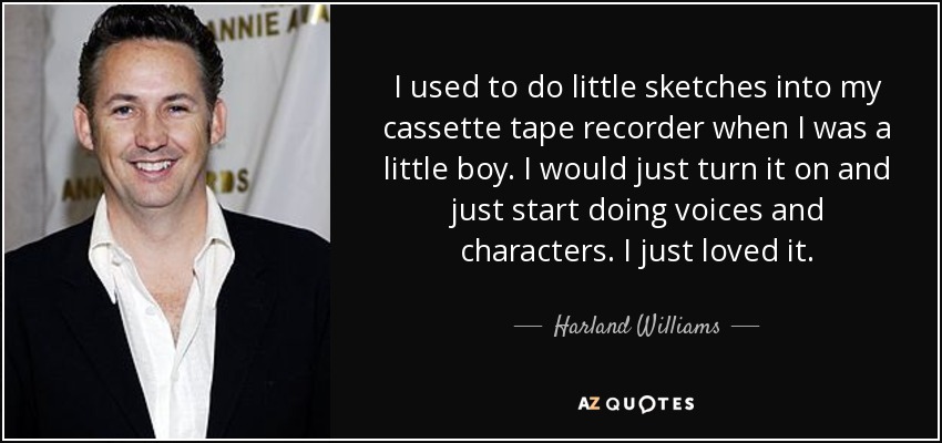 I used to do little sketches into my cassette tape recorder when I was a little boy. I would just turn it on and just start doing voices and characters. I just loved it. - Harland Williams