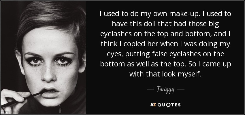 I used to do my own make-up. I used to have this doll that had those big eyelashes on the top and bottom, and I think I copied her when I was doing my eyes, putting false eyelashes on the bottom as well as the top. So I came up with that look myself. - Twiggy