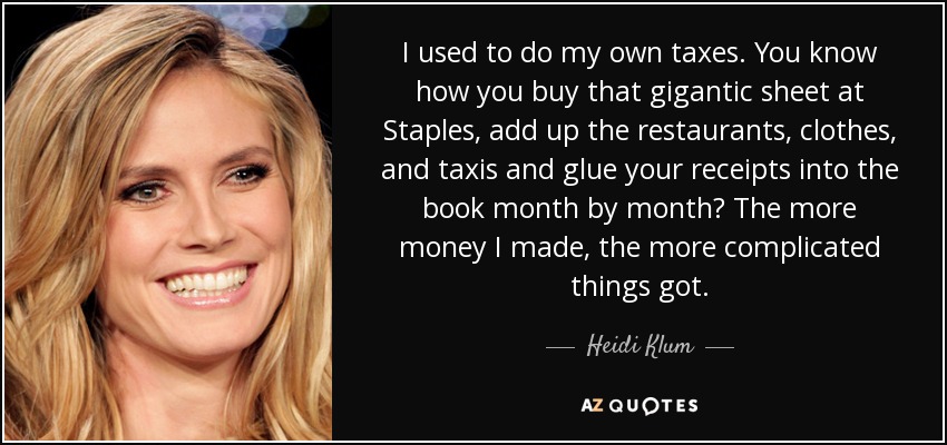 I used to do my own taxes. You know how you buy that gigantic sheet at Staples, add up the restaurants, clothes, and taxis and glue your receipts into the book month by month? The more money I made, the more complicated things got. - Heidi Klum