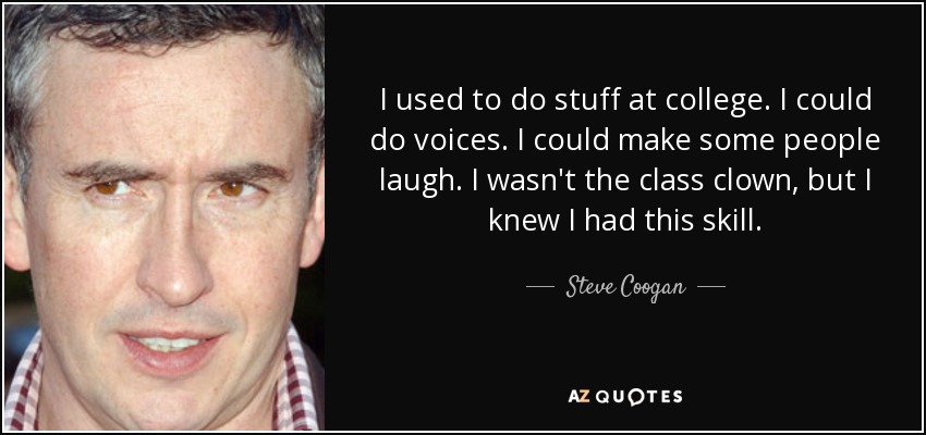 I used to do stuff at college. I could do voices. I could make some people laugh. I wasn't the class clown, but I knew I had this skill. - Steve Coogan