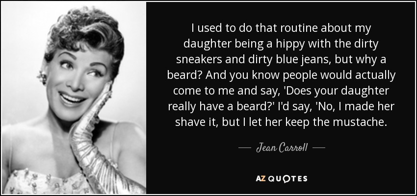 I used to do that routine about my daughter being a hippy with the dirty sneakers and dirty blue jeans, but why a beard? And you know people would actually come to me and say, 'Does your daughter really have a beard?' I'd say, 'No, I made her shave it, but I let her keep the mustache. - Jean Carroll