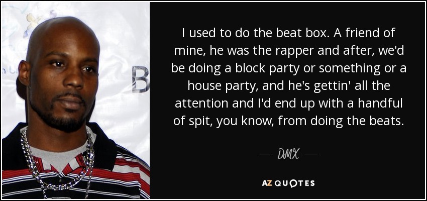 I used to do the beat box. A friend of mine, he was the rapper and after, we'd be doing a block party or something or a house party, and he's gettin' all the attention and I'd end up with a handful of spit, you know, from doing the beats. - DMX