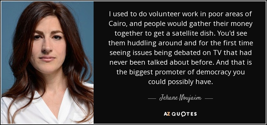 I used to do volunteer work in poor areas of Cairo, and people would gather their money together to get a satellite dish. You'd see them huddling around and for the first time seeing issues being debated on TV that had never been talked about before. And that is the biggest promoter of democracy you could possibly have. - Jehane Noujaim