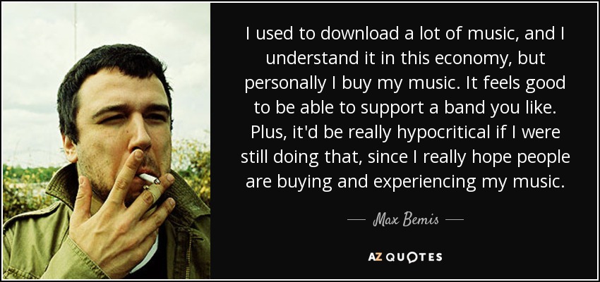 I used to download a lot of music, and I understand it in this economy, but personally I buy my music. It feels good to be able to support a band you like. Plus, it'd be really hypocritical if I were still doing that, since I really hope people are buying and experiencing my music. - Max Bemis