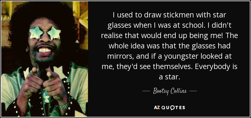 I used to draw stickmen with star glasses when I was at school. I didn't realise that would end up being me! The whole idea was that the glasses had mirrors, and if a youngster looked at me, they'd see themselves. Everybody is a star. - Bootsy Collins
