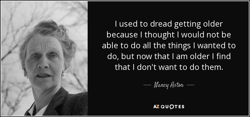 I used to dread getting older because I thought I would not be able to do all the things I wanted to do, but now that I am older I find that I don't want to do them. - Nancy Astor