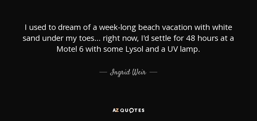 I used to dream of a week-long beach vacation with white sand under my toes... right now, I'd settle for 48 hours at a Motel 6 with some Lysol and a UV lamp. - Ingrid Weir