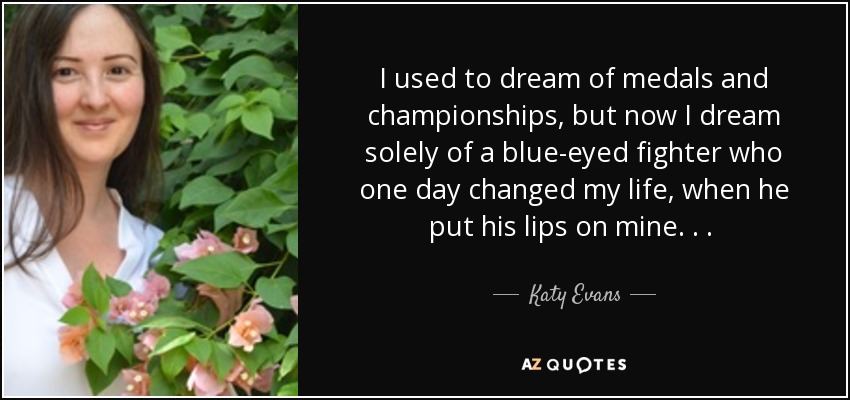 I used to dream of medals and championships, but now I dream solely of a blue-eyed fighter who one day changed my life, when he put his lips on mine. . .  - Katy Evans