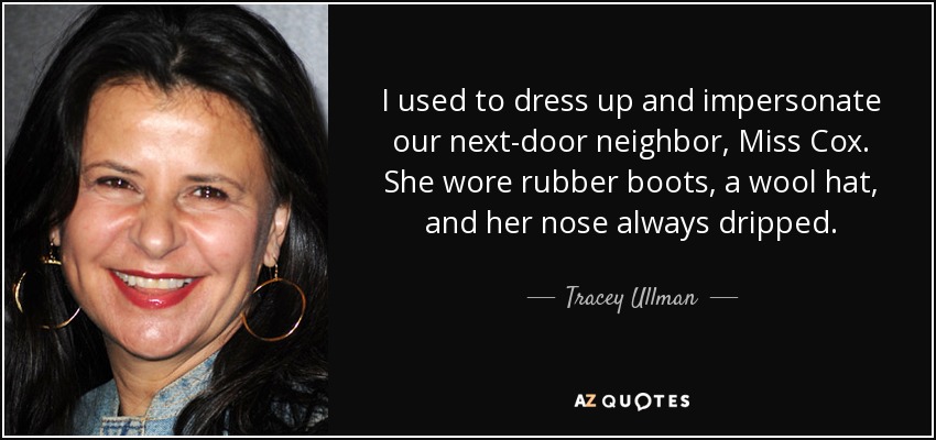 I used to dress up and impersonate our next-door neighbor, Miss Cox. She wore rubber boots, a wool hat, and her nose always dripped. - Tracey Ullman