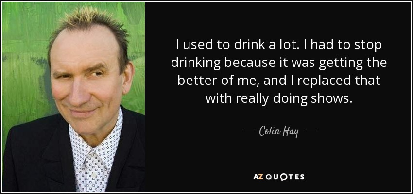 I used to drink a lot. I had to stop drinking because it was getting the better of me, and I replaced that with really doing shows. - Colin Hay
