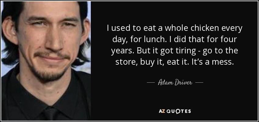 I used to eat a whole chicken every day, for lunch. I did that for four years. But it got tiring - go to the store, buy it, eat it. It’s a mess. - Adam Driver