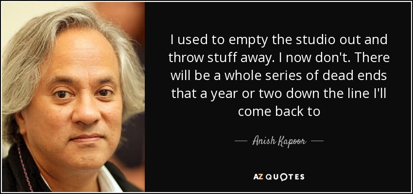 I used to empty the studio out and throw stuff away. I now don't. There will be a whole series of dead ends that a year or two down the line I'll come back to - Anish Kapoor