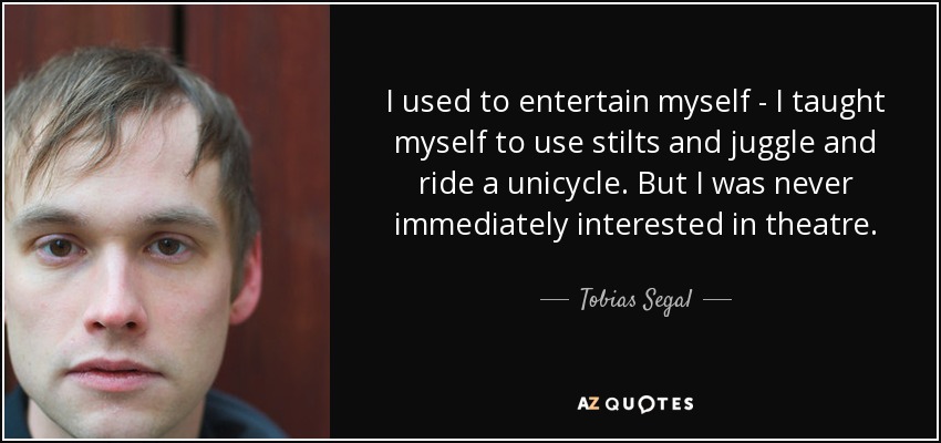 I used to entertain myself - I taught myself to use stilts and juggle and ride a unicycle. But I was never immediately interested in theatre. - Tobias Segal